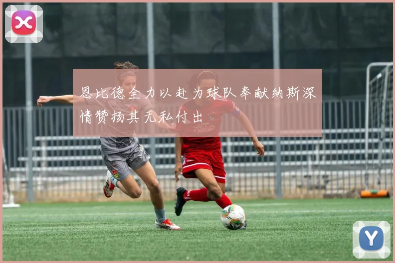 恩比德全力以赴为球队奉献纳斯深情赞扬其无私付出
