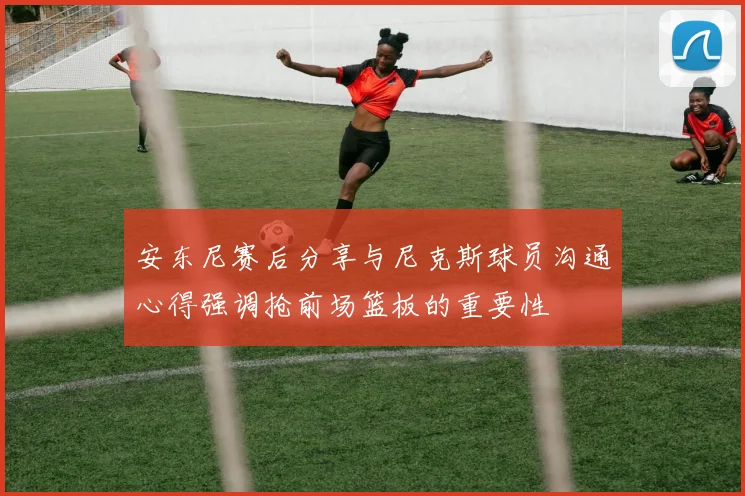 安东尼赛后分享与尼克斯球员沟通心得强调抢前场篮板的重要性