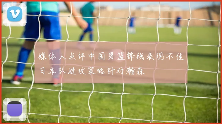 媒体人点评中国男篮锋线表现不佳日本队进攻策略针对瀚森