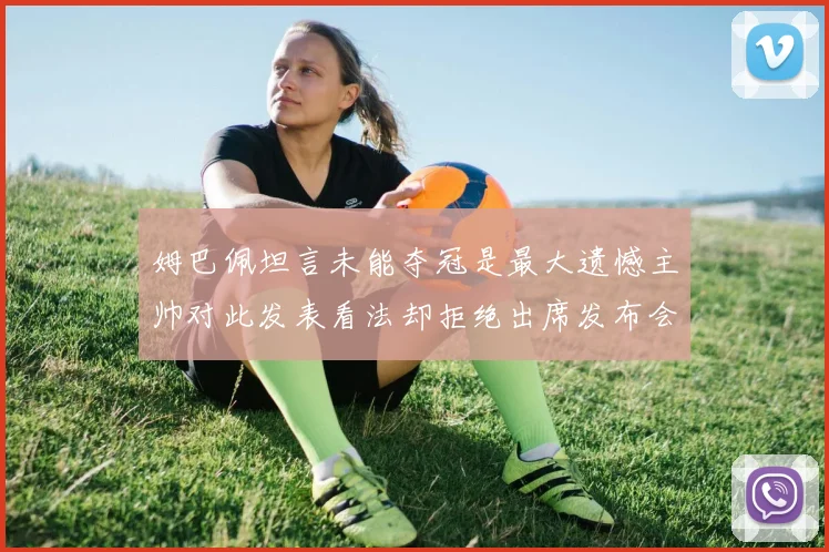 姆巴佩坦言未能夺冠是最大遗憾主帅对此发表看法却拒绝出席发布会