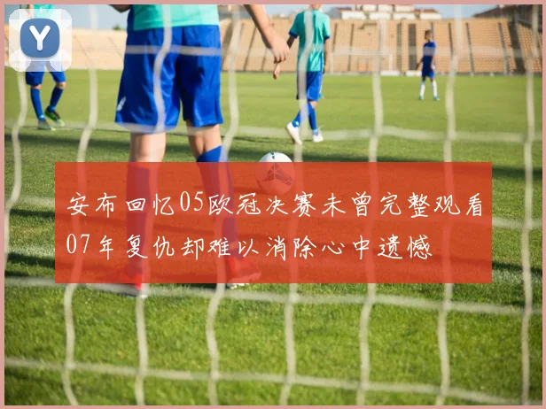 安布回忆05欧冠决赛未曾完整观看07年复仇却难以消除心中遗憾