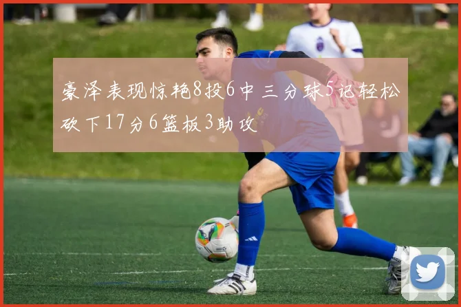 豪泽表现惊艳8投6中三分球5记轻松砍下17分6篮板3助攻