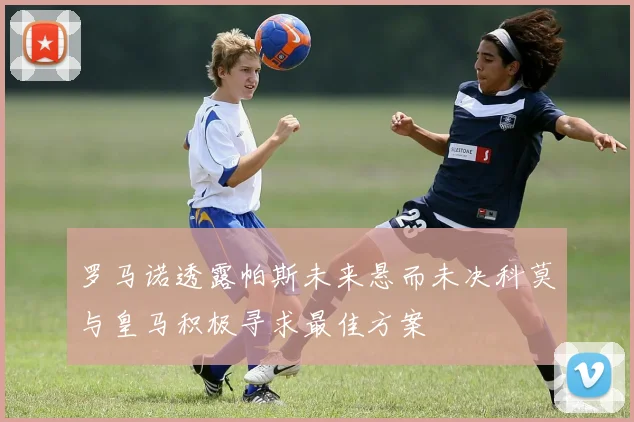 罗马诺透露帕斯未来悬而未决科莫与皇马积极寻求最佳方案