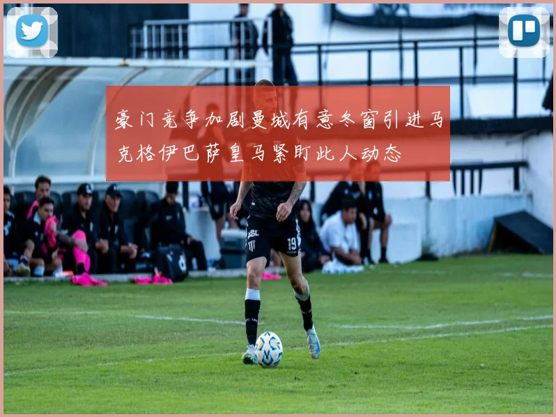 豪门竞争加剧曼城有意冬窗引进马克格伊巴萨皇马紧盯此人动态