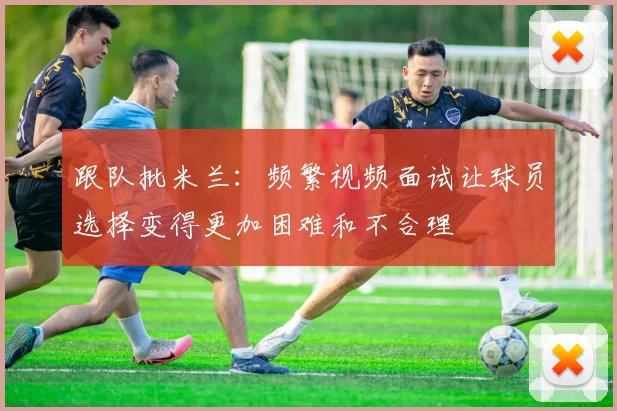 跟队批米兰：频繁视频面试让球员选择变得更加困难和不合理