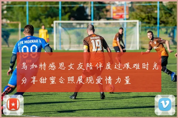 乌加特感恩女友陪伴度过艰难时光分享甜蜜合照展现爱情力量