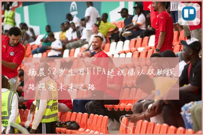 杨晨52岁生日FIFA送祝福以双脚探路照亮未来之路