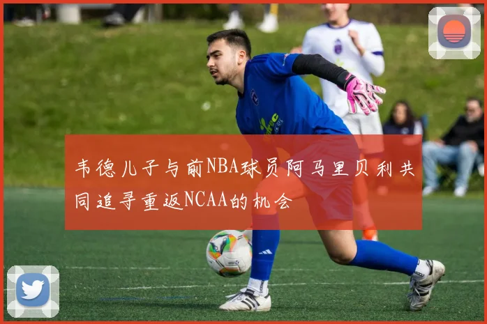 韦德儿子与前NBA球员阿马里贝利共同追寻重返NCAA的机会