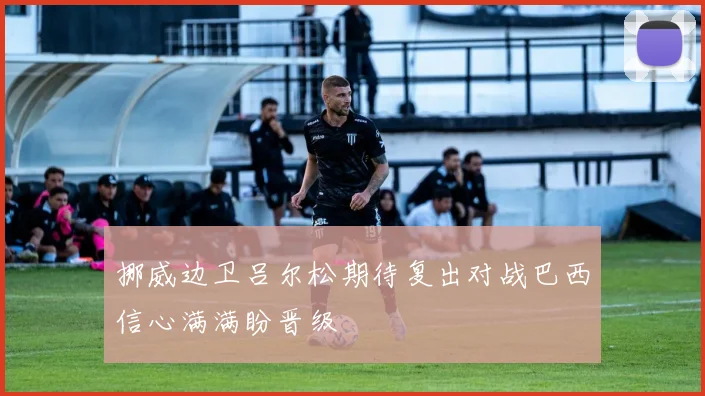 挪威边卫吕尔松期待复出对战巴西信心满满盼晋级