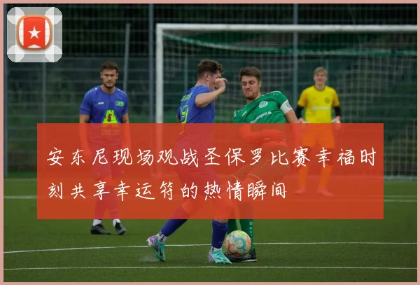 安东尼现场观战圣保罗比赛幸福时刻共享幸运符的热情瞬间