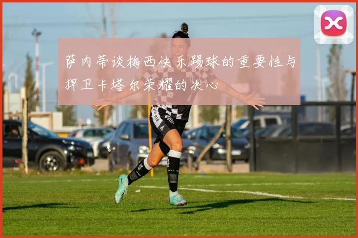 萨内蒂谈梅西快乐踢球的重要性与捍卫卡塔尔荣耀的决心