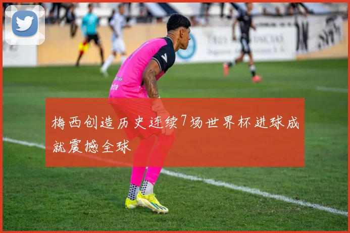梅西创造历史连续7场世界杯进球成就震撼全球