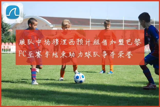 狼队中场穆涅西预计租借加盟巴黎FC至赛季结束助力球队争夺荣誉