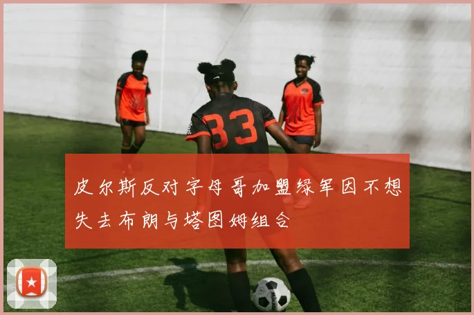 皮尔斯反对字母哥加盟绿军因不想失去布朗与塔图姆组合