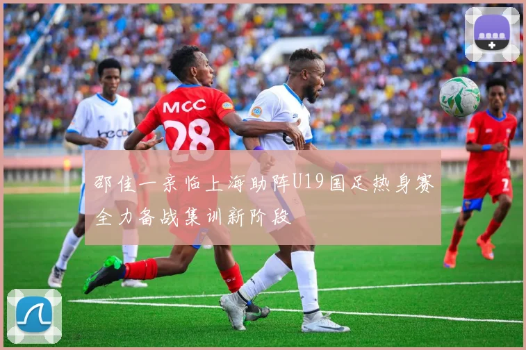 邵佳一亲临上海助阵U19国足热身赛全力备战集训新阶段