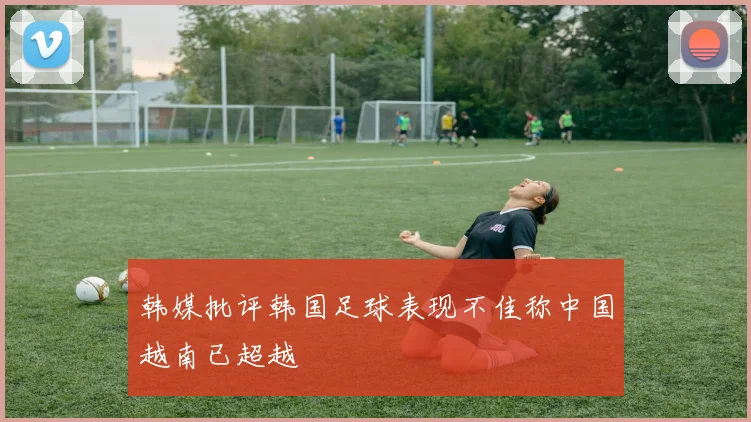 韩媒批评韩国足球表现不佳称中国越南已超越