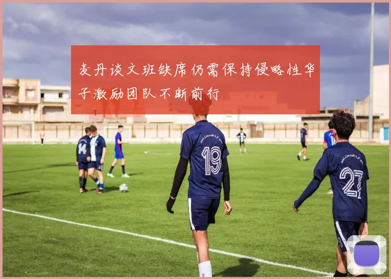 麦丹谈文班缺席仍需保持侵略性华子激励团队不断前行