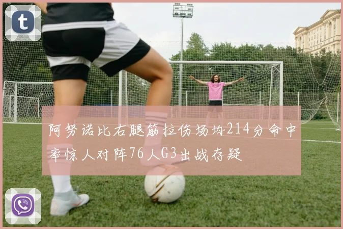 阿努诺比右腿筋拉伤场均214分命中率惊人对阵76人G3出战存疑