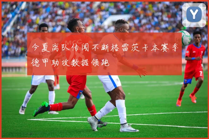 今夏离队传闻不断格雷茨卡本赛季德甲助攻数据领跑