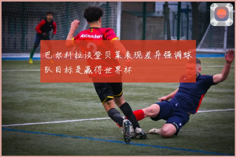 巴尔科拉谈登贝莱表现差异强调球队目标是赢得世界杯