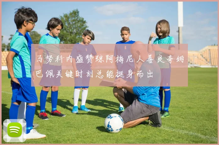 马努科内盛赞琼阿梅尼人善良夸姆巴佩关键时刻总能挺身而出