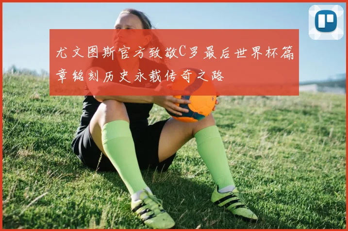 尤文图斯官方致敬C罗最后世界杯篇章铭刻历史永载传奇之路