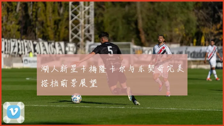 湖人新星卡梅隆卡尔与东契奇完美搭档前景展望