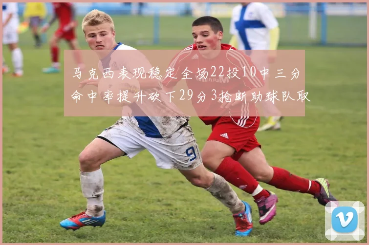 马克西表现稳定全场22投10中三分命中率提升砍下29分3抢断助球队取胜