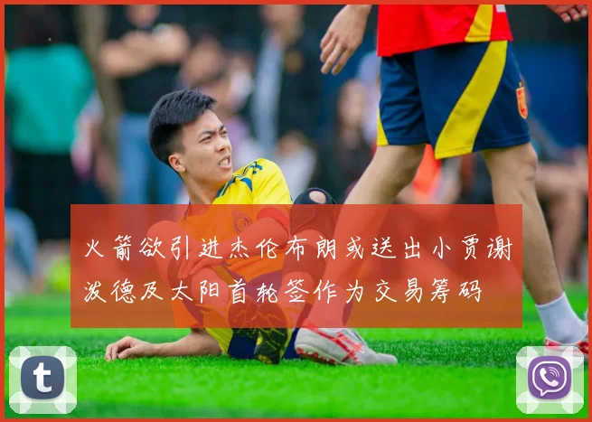 火箭欲引进杰伦布朗或送出小贾谢泼德及太阳首轮签作为交易筹码
