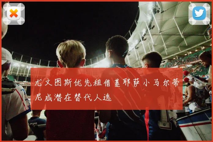 尤文图斯优先租借基耶萨小马尔蒂尼成潜在替代人选