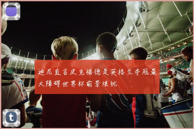 迪尼直言皮克福德是英格兰夺冠最大障碍世界杯前景堪忧