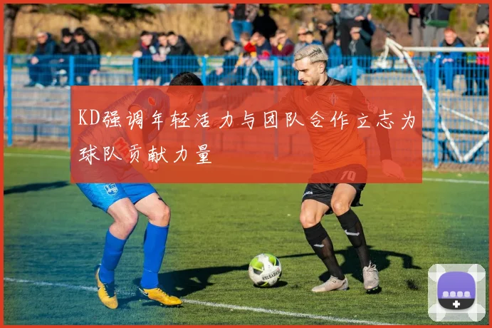 KD强调年轻活力与团队合作立志为球队贡献力量